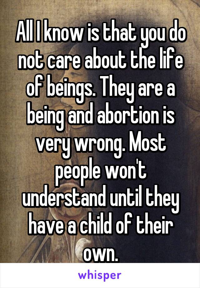All I know is that you do not care about the life of beings. They are a being and abortion is very wrong. Most people won't understand until they have a child of their own.