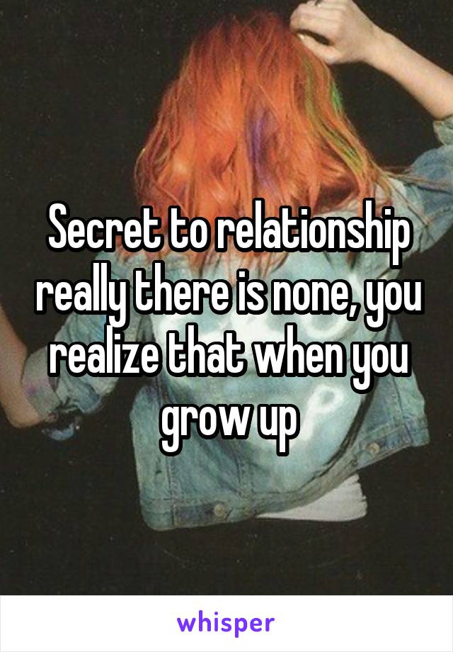 Secret to relationship really there is none, you realize that when you grow up