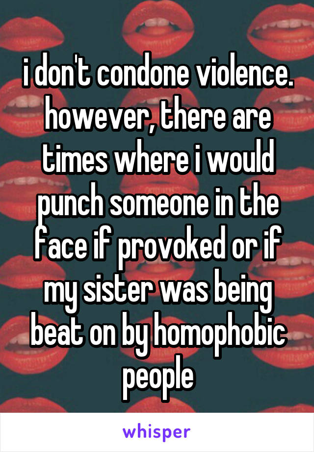i don't condone violence. however, there are times where i would punch someone in the face if provoked or if my sister was being beat on by homophobic people