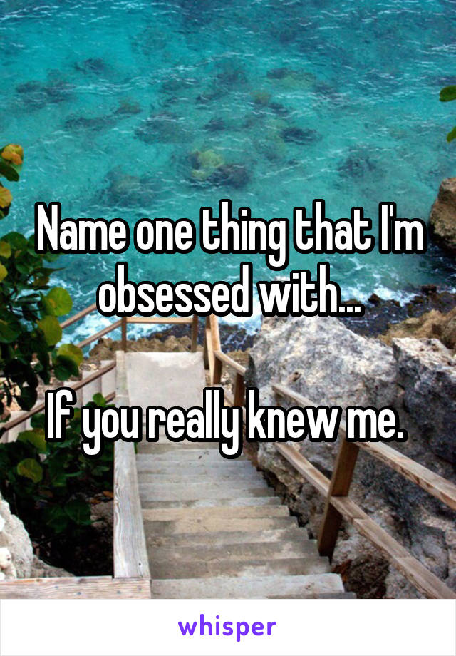 Name one thing that I'm obsessed with...

If you really knew me. 