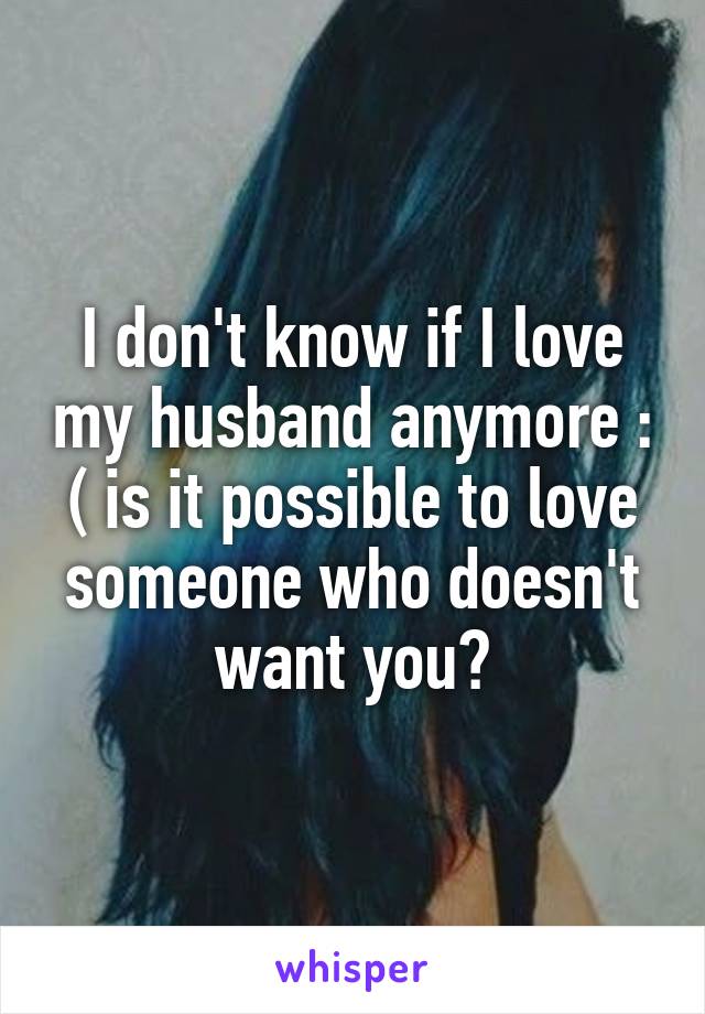 I don't know if I love my husband anymore : ( is it possible to love someone who doesn't want you?
