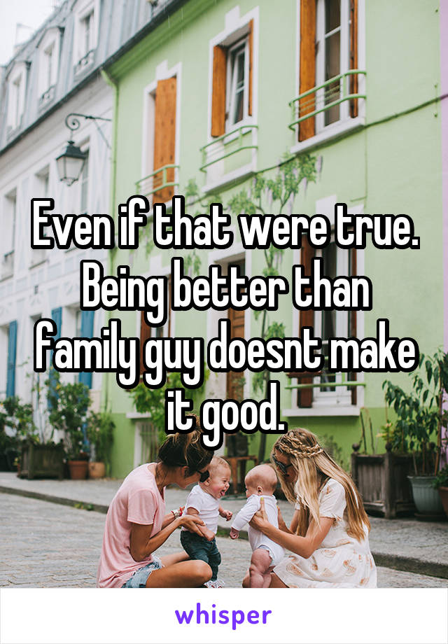 Even if that were true. Being better than family guy doesnt make it good.
