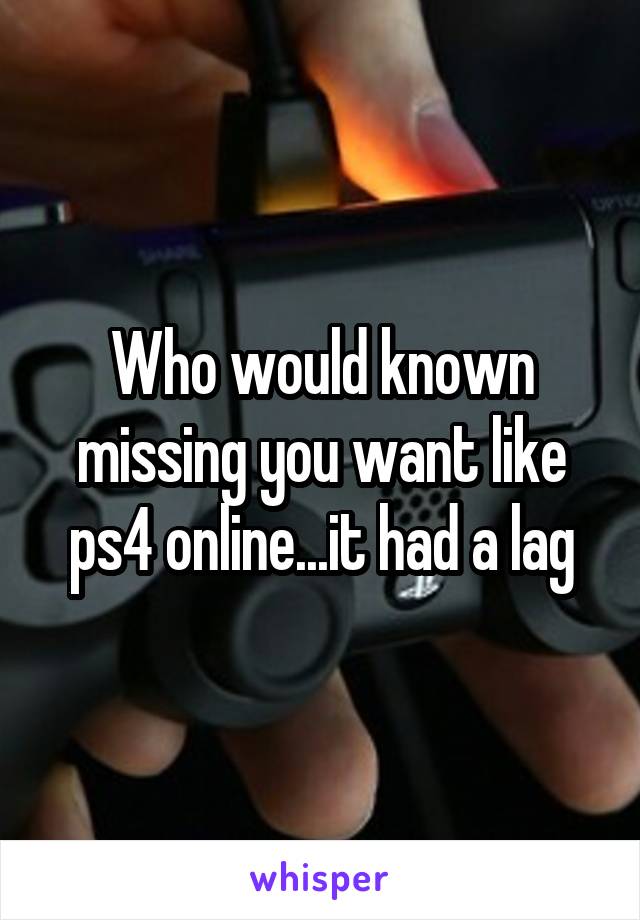 Who would known missing you want like ps4 online...it had a lag