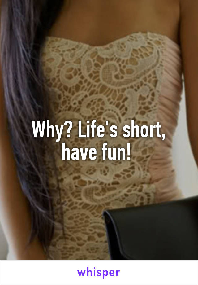 Why? Life's short, have fun! 