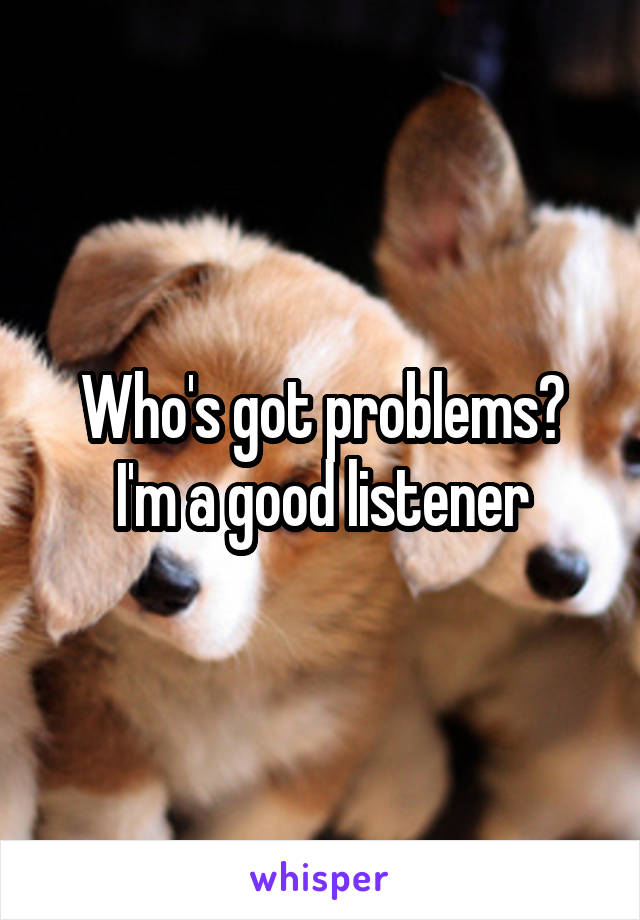Who's got problems?
I'm a good listener