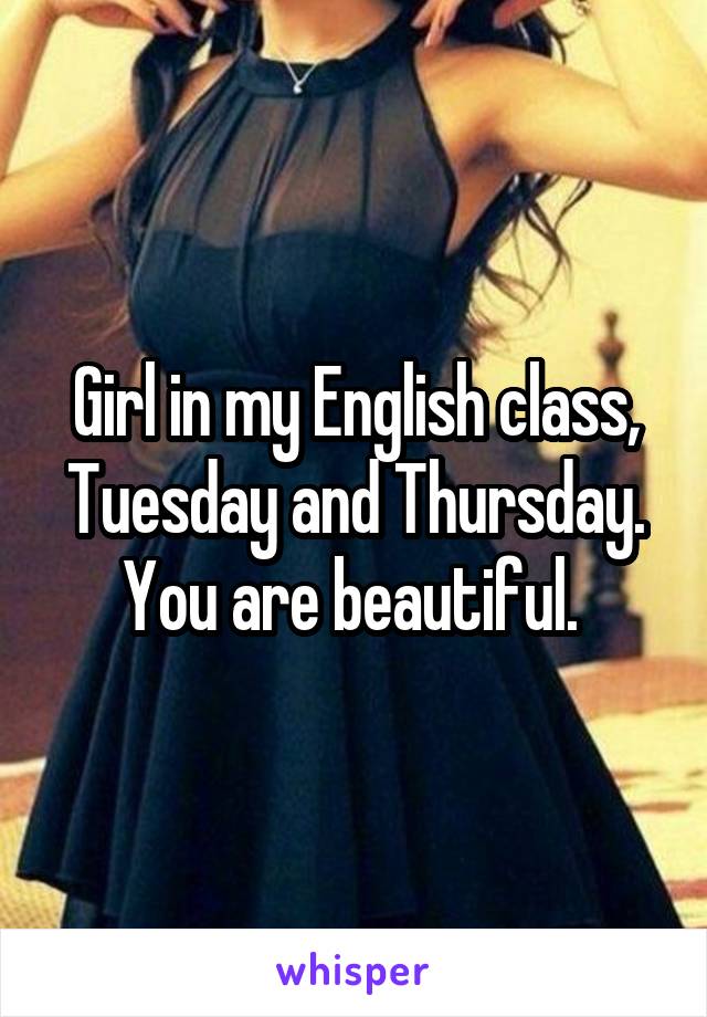 Girl in my English class, Tuesday and Thursday. You are beautiful. 