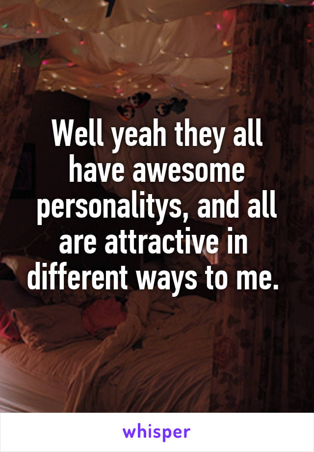 Well yeah they all have awesome personalitys, and all are attractive in  different ways to me. 
