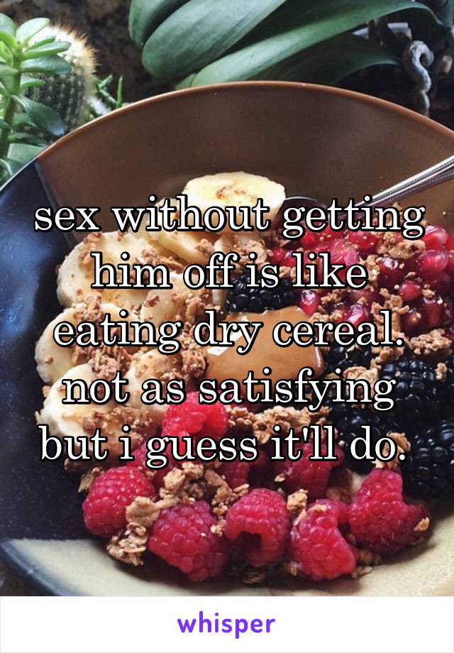 sex without getting him off is like eating dry cereal. not as satisfying but i guess it'll do. 