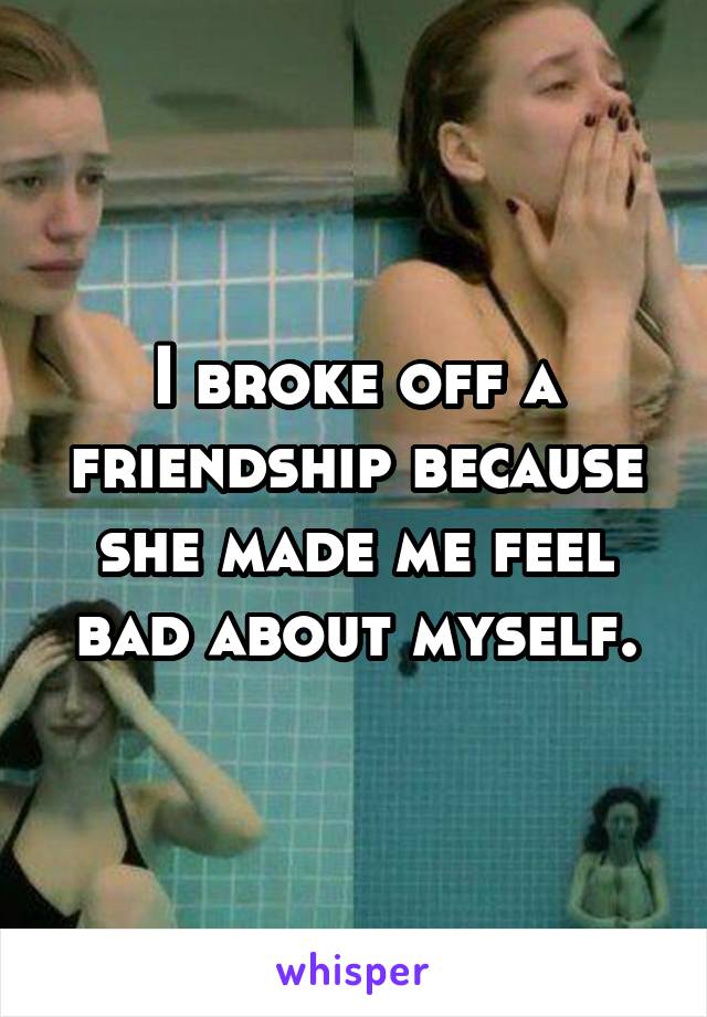 I broke off a friendship because she made me feel bad about myself.