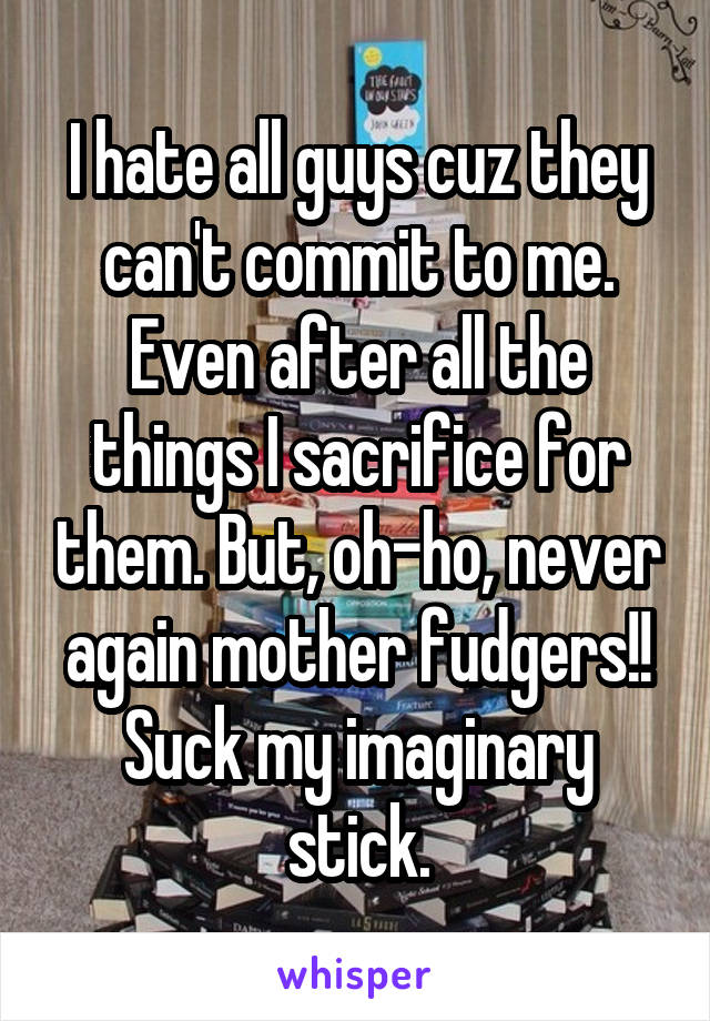 I hate all guys cuz they can't commit to me. Even after all the things I sacrifice for them. But, oh-ho, never again mother fudgers!! Suck my imaginary stick.