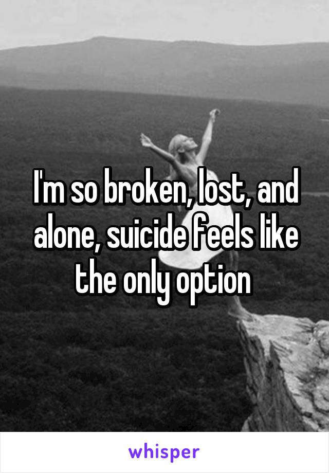 I'm so broken, lost, and alone, suicide feels like the only option 