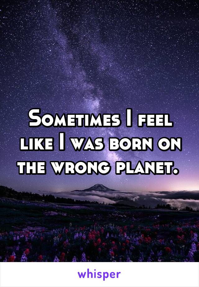 Sometimes I feel like I was born on the wrong planet. 
