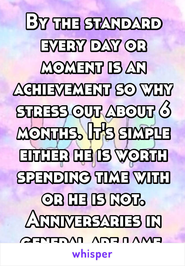 By the standard every day or moment is an achievement so why stress out about 6 months. It's simple either he is worth spending time with or he is not. Anniversaries in general are lame.