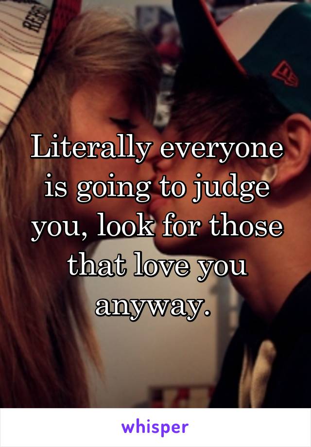 Literally everyone is going to judge you, look for those that love you anyway. 