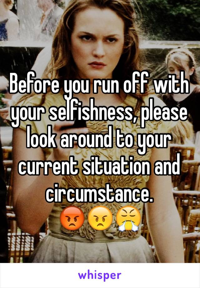 Before you run off with your selfishness, please look around to your current situation and circumstance.
😡😠😤