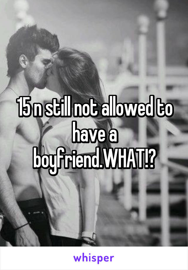 15 n still not allowed to have a boyfriend.WHAT!?