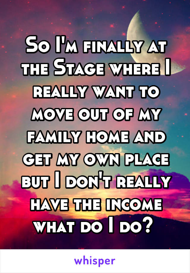 So I'm finally at the Stage where I really want to move out of my family home and get my own place but I don't really have the income what do I do? 