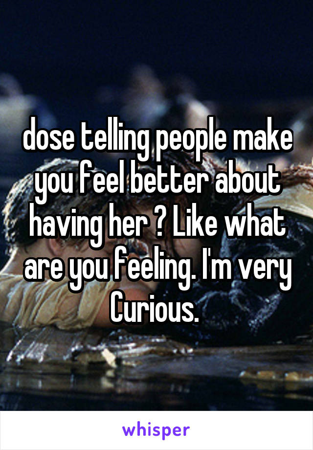 dose telling people make you feel better about having her ? Like what are you feeling. I'm very Curious. 