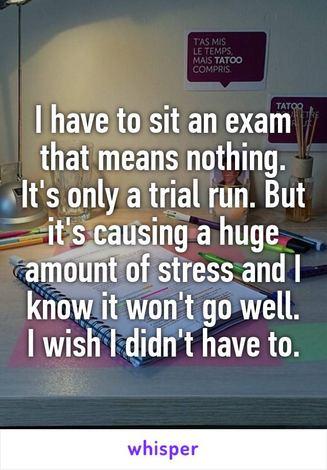 I have to sit an exam that means nothing. It's only a trial run. But it's causing a huge amount of stress and I know it won't go well. I wish I didn't have to.