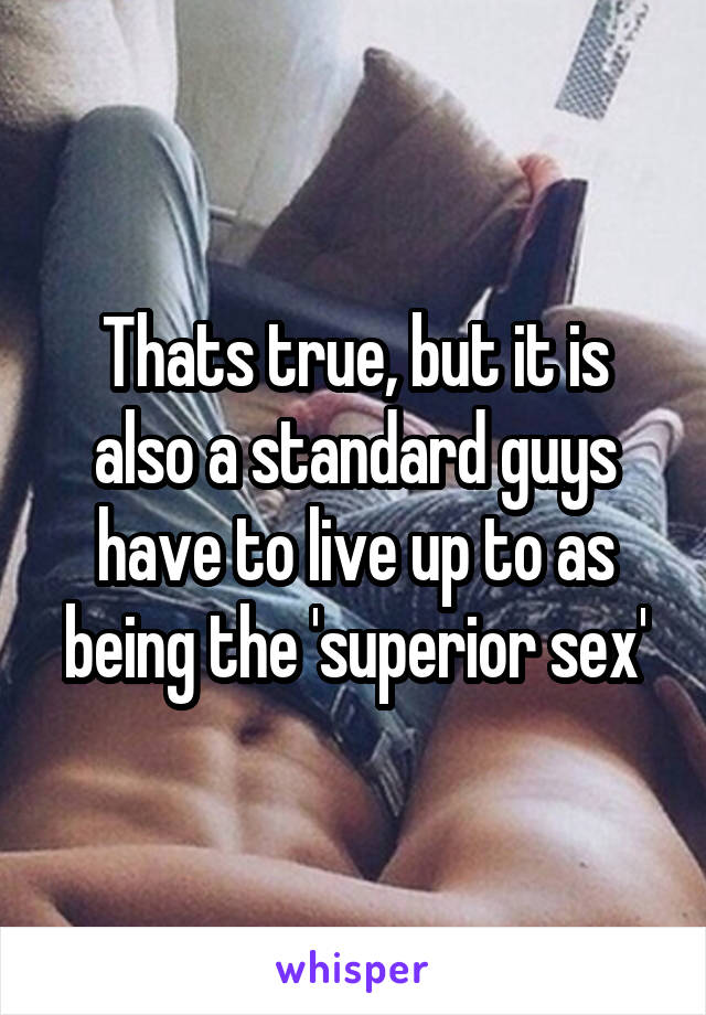 Thats true, but it is also a standard guys have to live up to as being the 'superior sex'