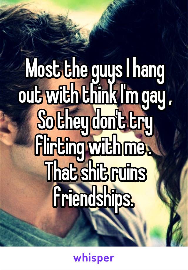 Most the guys I hang out with think I'm gay ,
So they don't try flirting with me . 
That shit ruins friendships. 