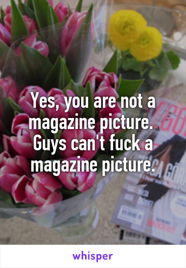 Yes, you are not a magazine picture.  Guys can't fuck a magazine picture.