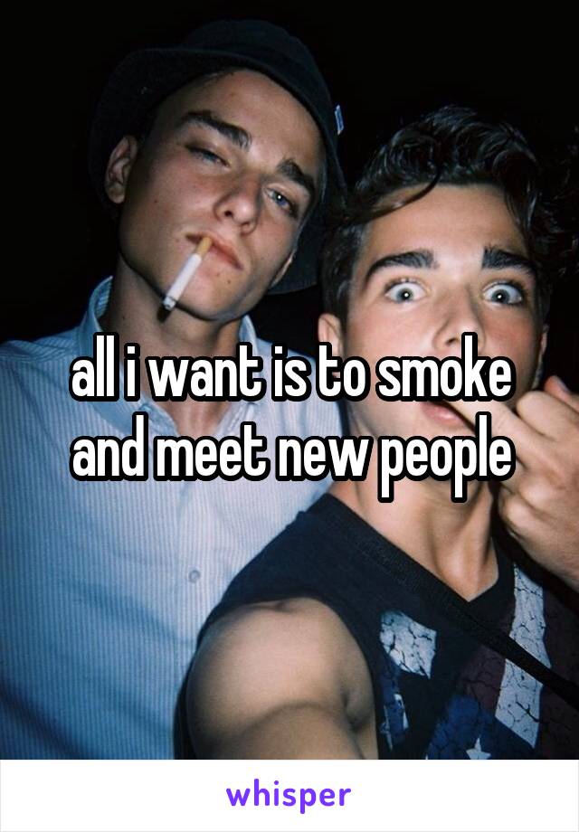 all i want is to smoke and meet new people