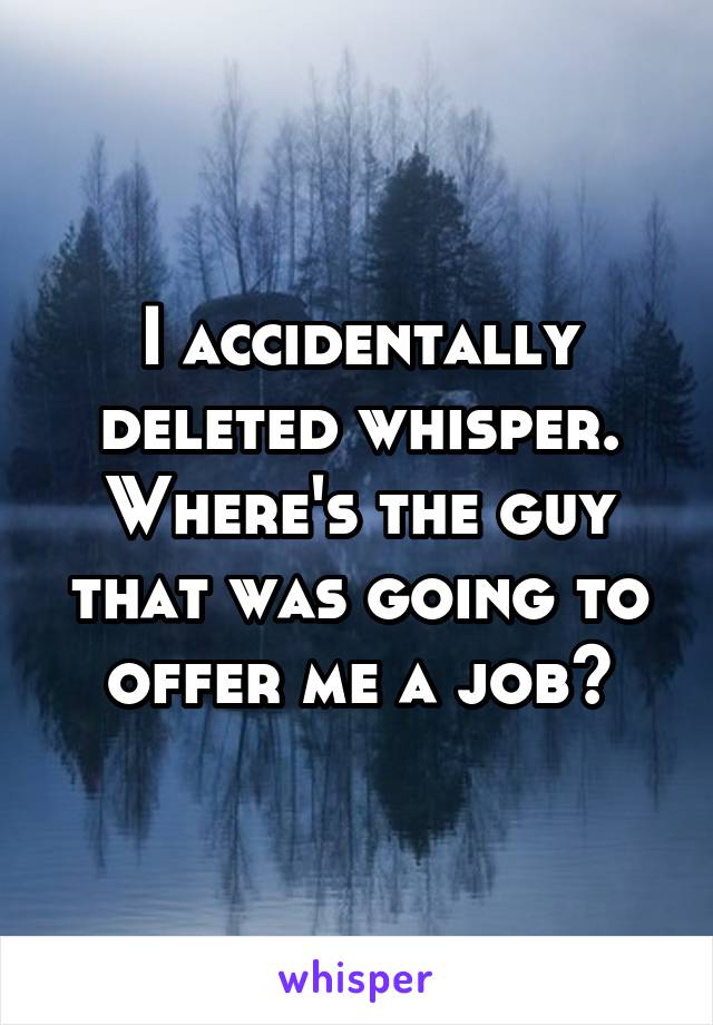 I accidentally deleted whisper. Where's the guy that was going to offer me a job?