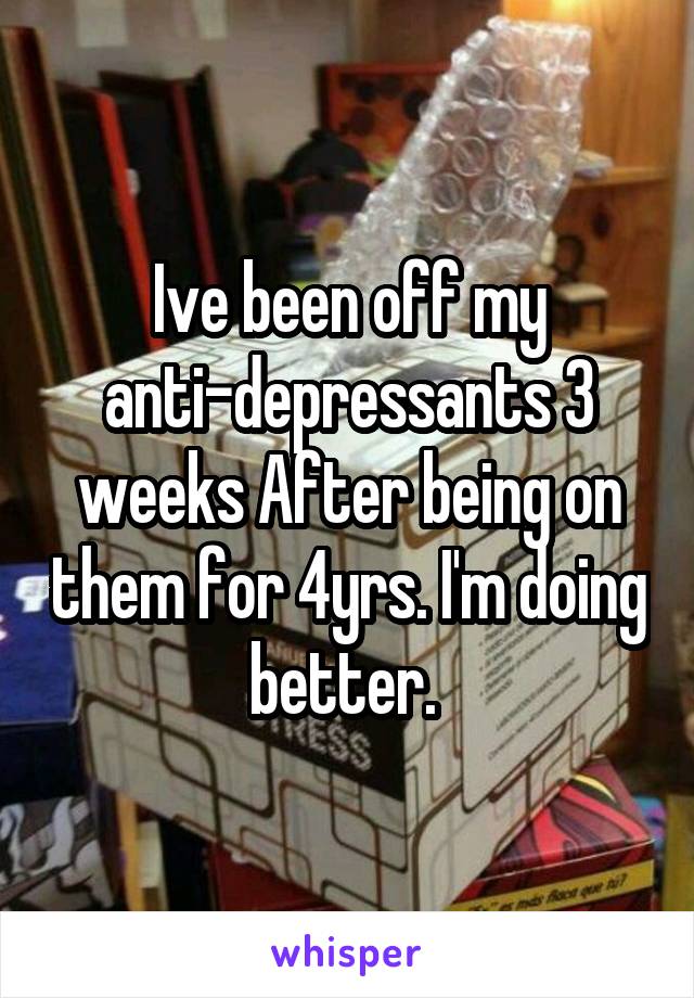 Ive been off my anti-depressants 3 weeks After being on them for 4yrs. I'm doing better. 