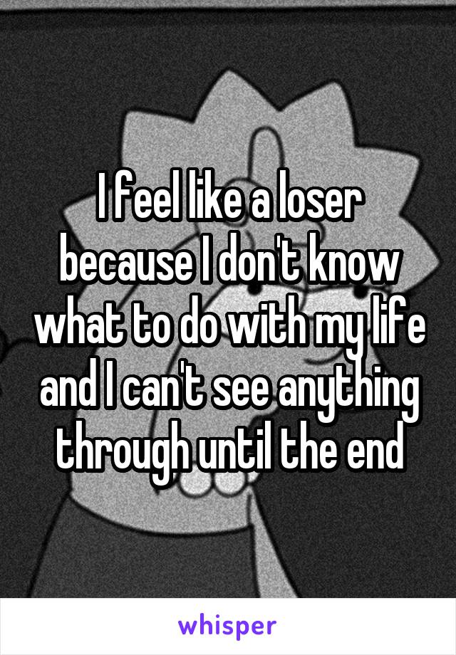 I feel like a loser because I don't know what to do with my life and I can't see anything through until the end