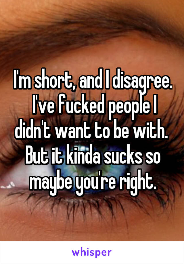 I'm short, and I disagree.  I've fucked people I didn't want to be with.  But it kinda sucks so maybe you're right.