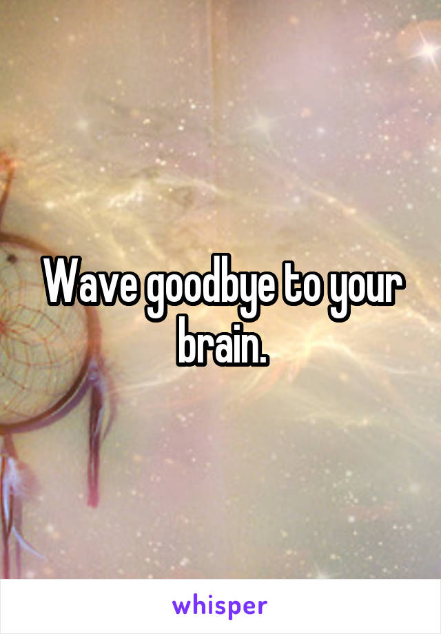Wave goodbye to your brain.
