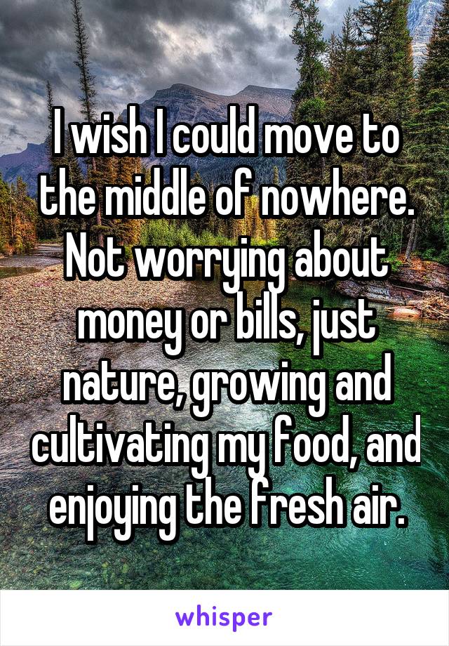 I wish I could move to the middle of nowhere. Not worrying about money or bills, just nature, growing and cultivating my food, and enjoying the fresh air.