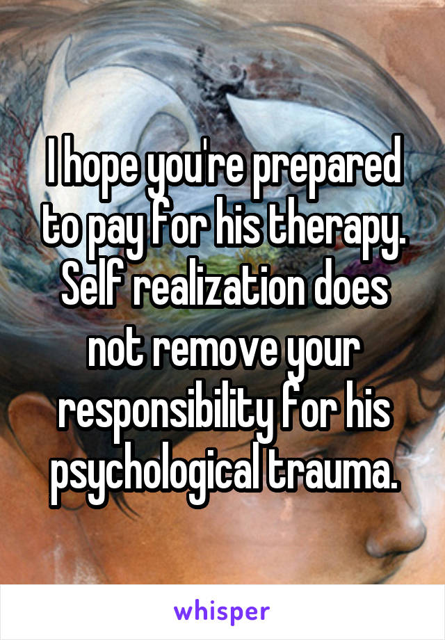 I hope you're prepared to pay for his therapy. Self realization does not remove your responsibility for his psychological trauma.