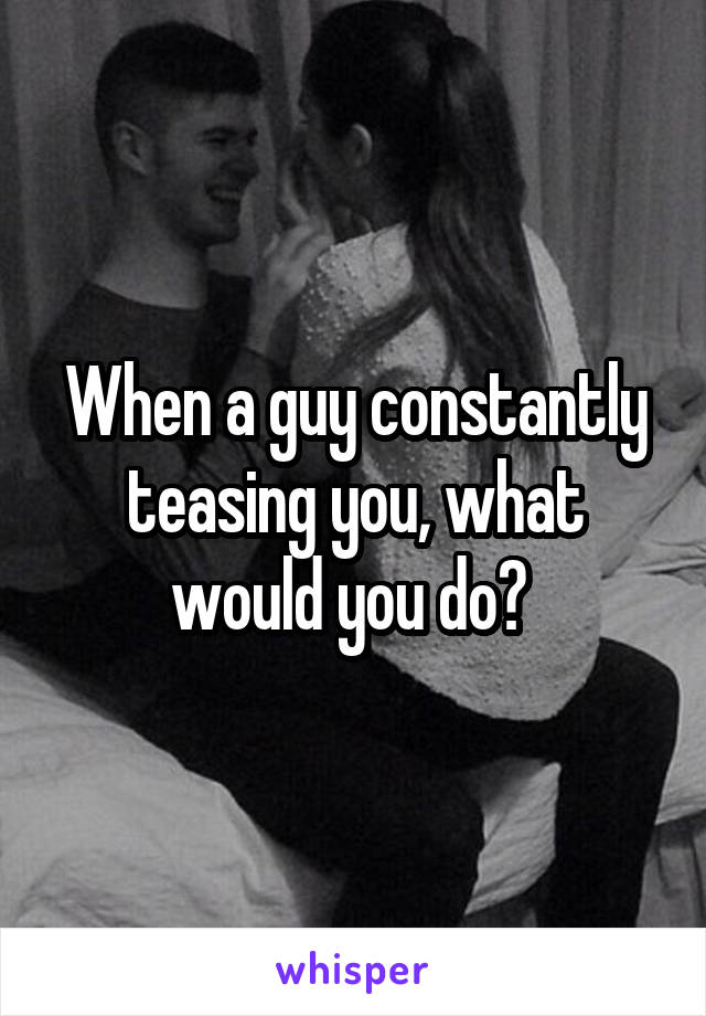 When a guy constantly teasing you, what would you do? 
