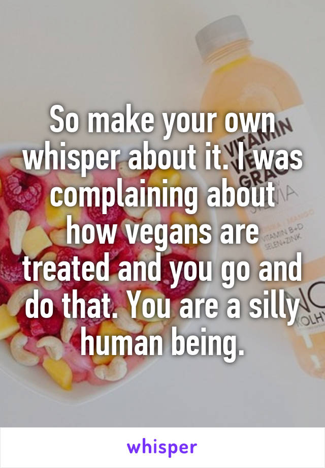 So make your own whisper about it. I was complaining about how vegans are treated and you go and do that. You are a silly human being.