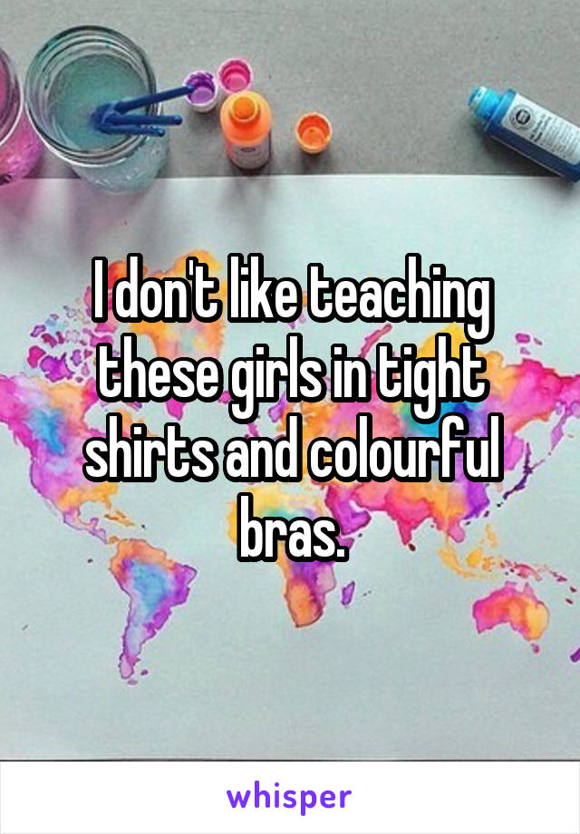 I don't like teaching these girls in tight shirts and colourful bras.