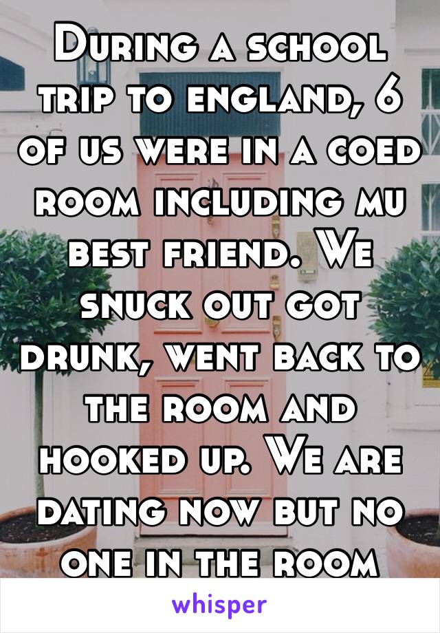 During a school trip to england, 6 of us were in a coed room including mu best friend. We snuck out got drunk, went back to the room and hooked up. We are dating now but no one in the room knew 😂