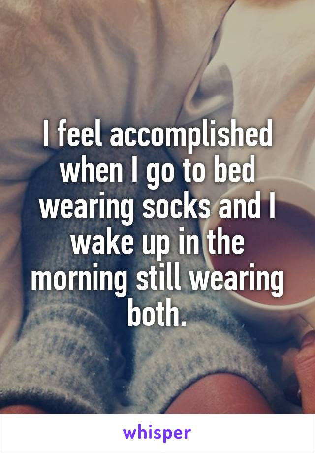 I feel accomplished when I go to bed wearing socks and I wake up in the morning still wearing both.