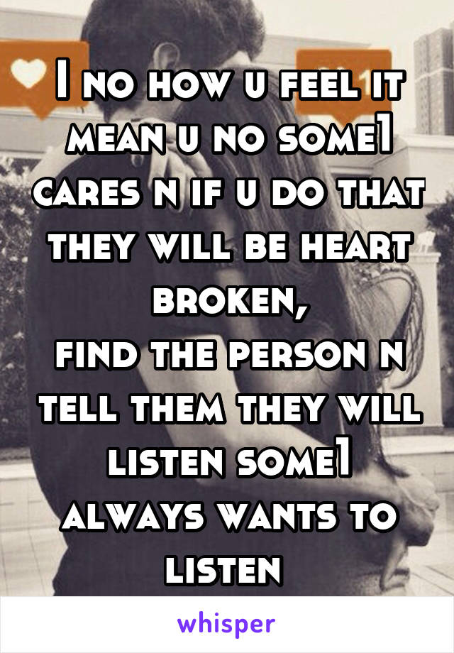 I no how u feel it mean u no some1 cares n if u do that they will be heart broken,
find the person n tell them they will listen some1 always wants to listen 