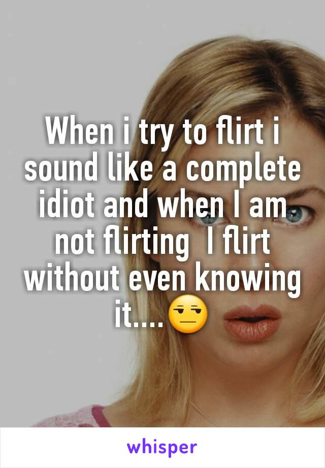 When i try to flirt i sound like a complete idiot and when I am not flirting  I flirt without even knowing it....😒