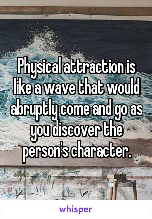 Physical attraction is like a wave that would abruptly come and go as you discover the person's character.