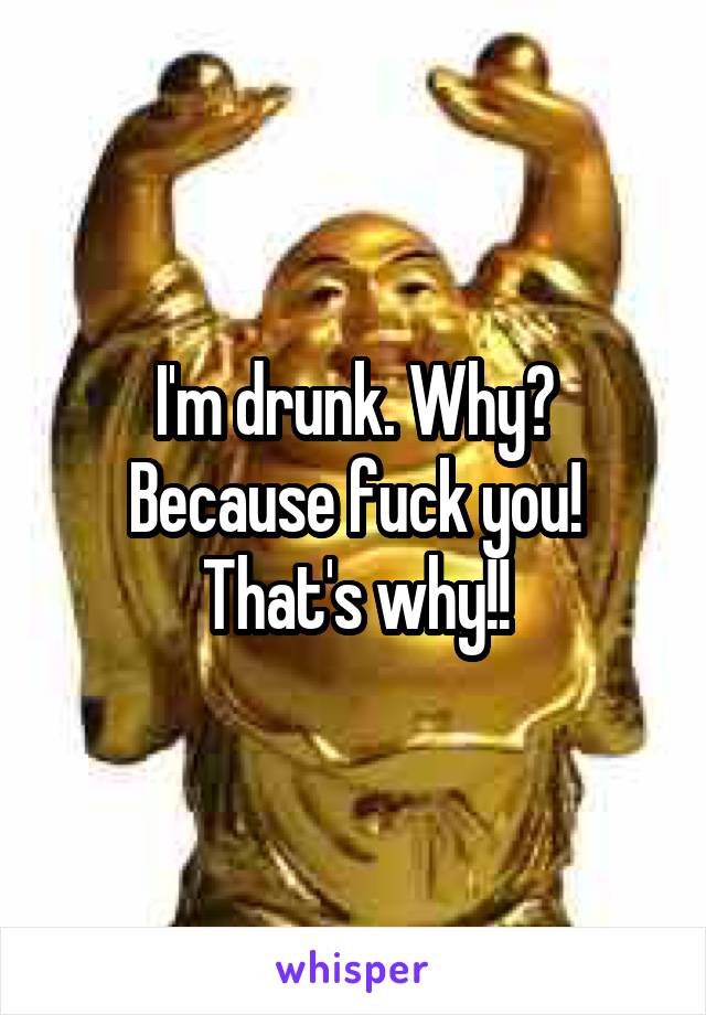 I'm drunk. Why? Because fuck you! That's why!!