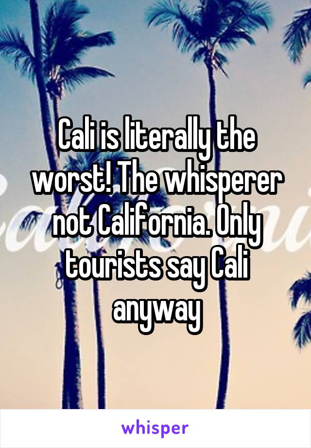 Cali is literally the worst! The whisperer not California. Only tourists say Cali anyway