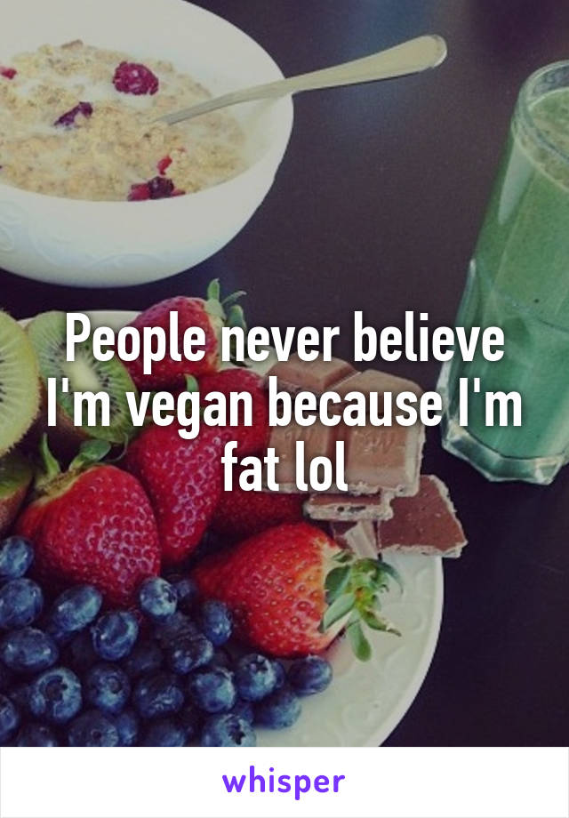 People never believe I'm vegan because I'm fat lol