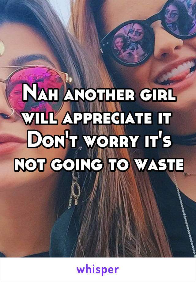 Nah another girl will appreciate it 
Don't worry it's not going to waste 