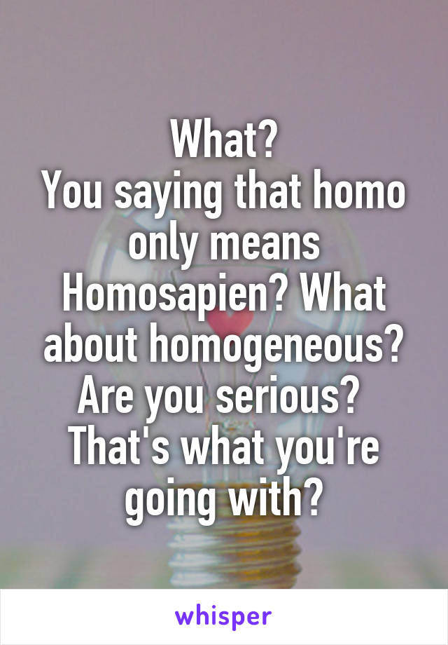 What?
You saying that homo only means Homosapien? What about homogeneous?
Are you serious? 
That's what you're going with?