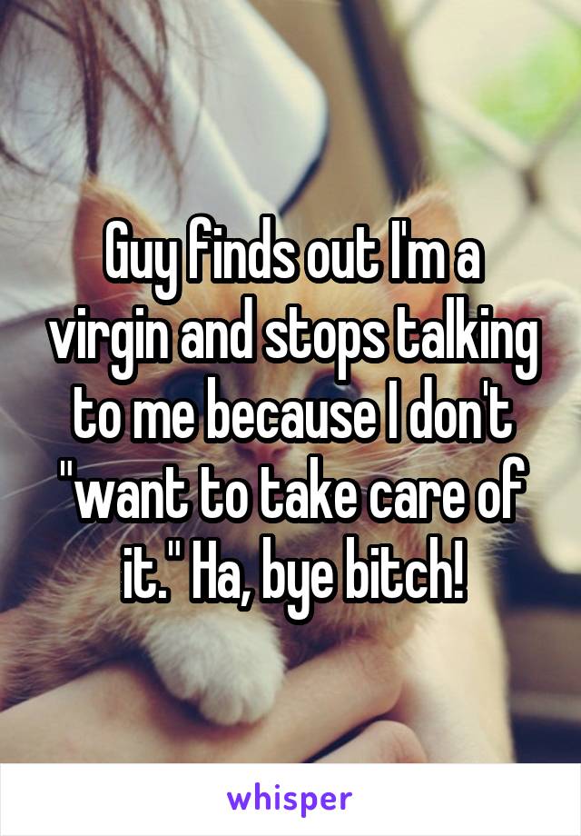 Guy finds out I'm a virgin and stops talking to me because I don't "want to take care of it." Ha, bye bitch!
