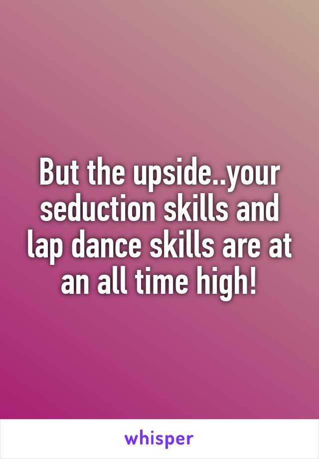 But the upside..your seduction skills and lap dance skills are at an all time high!