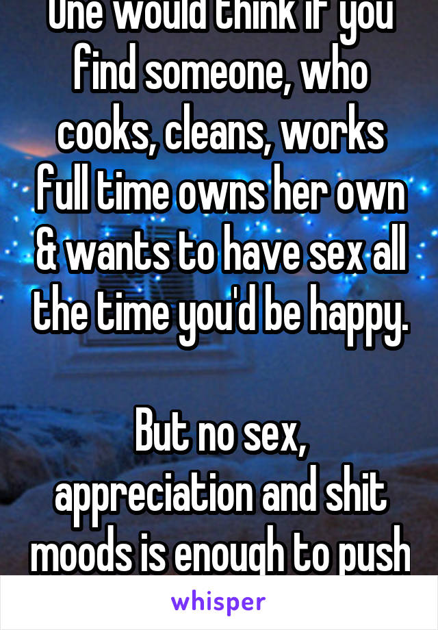 One would think if you find someone, who cooks, cleans, works full time owns her own & wants to have sex all the time you'd be happy. 
But no sex, appreciation and shit moods is enough to push me away